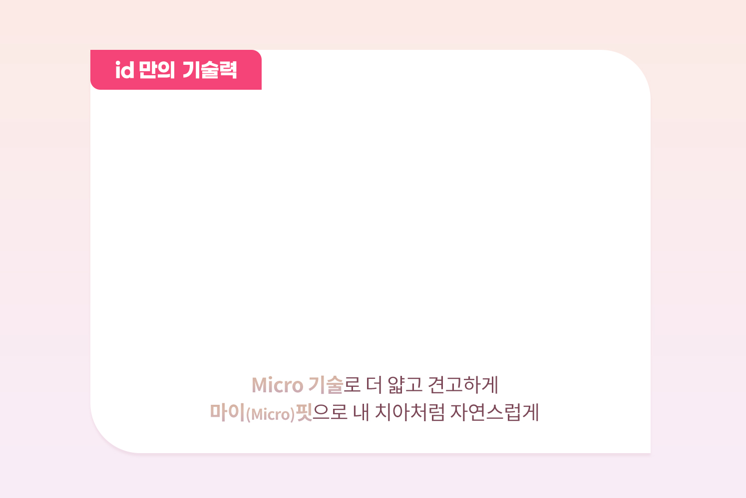 id만의 기술력 micro기술로 더 얇고 견고하게 마이핏으로 자연스럽게